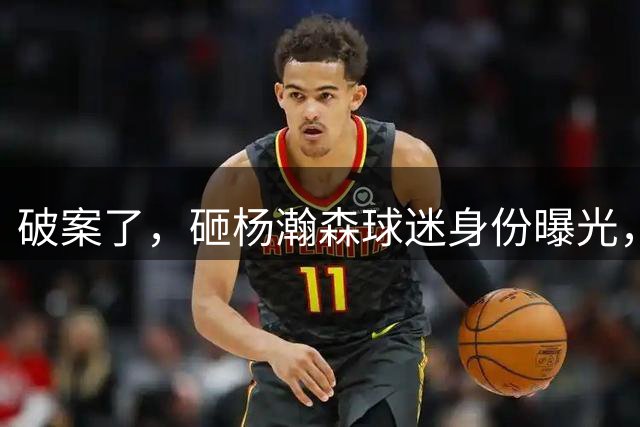 破案了，砸杨瀚森球迷身份曝光，名记：学生，赞助商家属，目标并非小杨